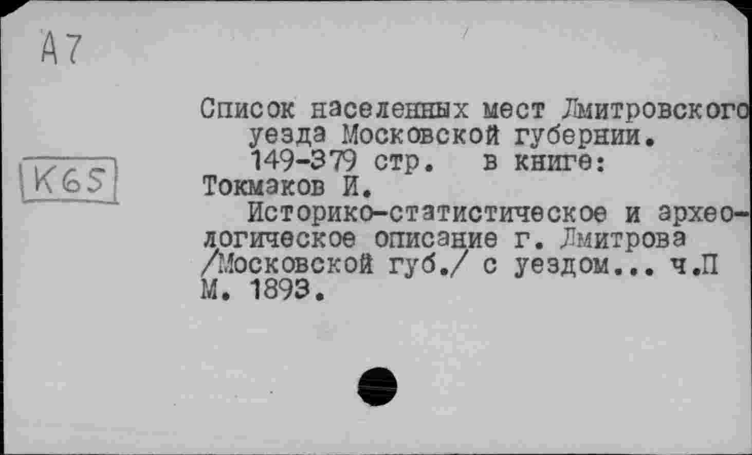 ﻿А7

Список населенных мест Дмитровского уезда Московской губернии. 149-379 стр. в книге: Токмаков И.
Историко-статистическое и археологическое описание г. Дмитрова /Московской губ./ с уездом... ч.П М. 1893.